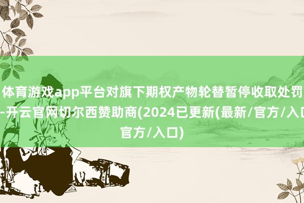 体育游戏app平台对旗下期权产物轮替暂停收取处罚费-开云官网切尔西赞助商(2024已更新(最新/官方/入口)