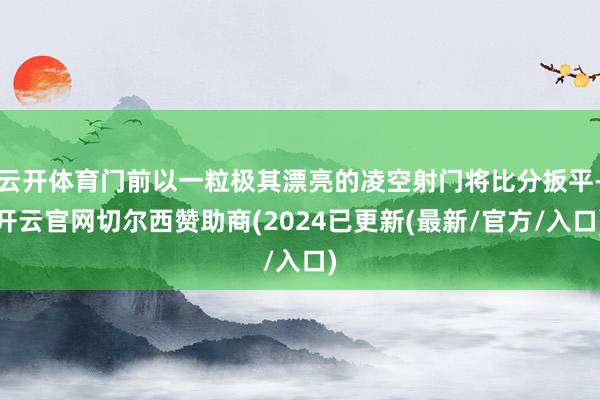 云开体育门前以一粒极其漂亮的凌空射门将比分扳平-开云官网切尔西赞助商(2024已更新(最新/官方/入口)