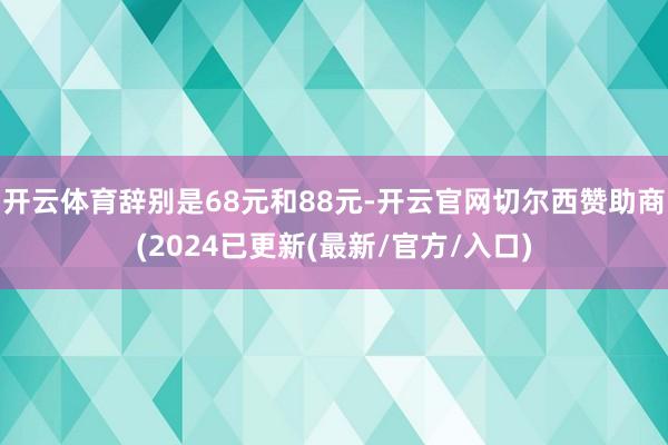 开云体育辞别是68元和88元-开云官网切尔西赞助商(2024已更新(最新/官方/入口)