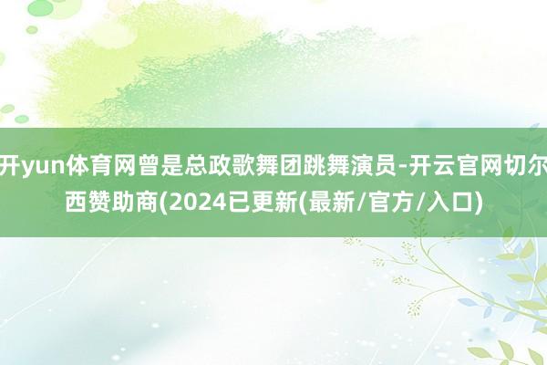 开yun体育网曾是总政歌舞团跳舞演员-开云官网切尔西赞助商(2024已更新(最新/官方/入口)