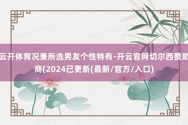 云开体育况兼所选男友个性特有-开云官网切尔西赞助商(2024已更新(最新/官方/入口)