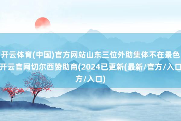 开云体育(中国)官方网站山东三位外助集体不在景色-开云官网切尔西赞助商(2024已更新(最新/官方/入口)