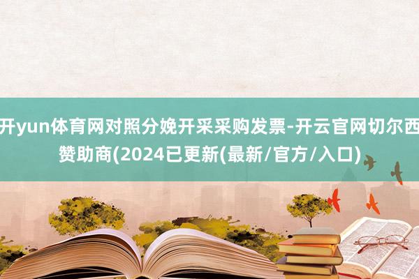 开yun体育网对照分娩开采采购发票-开云官网切尔西赞助商(2024已更新(最新/官方/入口)