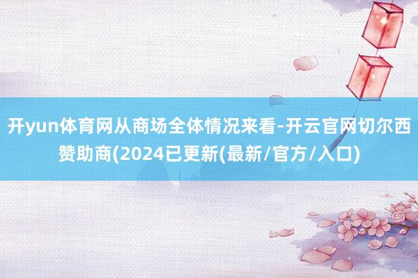 开yun体育网　　从商场全体情况来看-开云官网切尔西赞助商(2024已更新(最新/官方/入口)