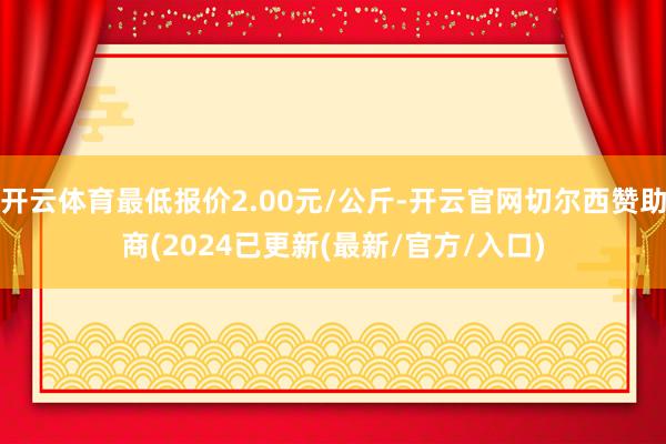 开云体育最低报价2.00元/公斤-开云官网切尔西赞助商(2024已更新(最新/官方/入口)