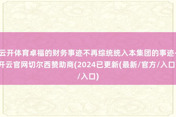 云开体育卓福的财务事迹不再综统统入本集团的事迹-开云官网切尔西赞助商(2024已更新(最新/官方/入口)