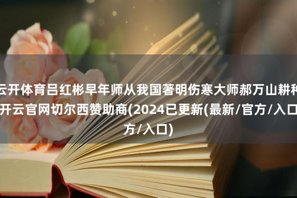 云开体育吕红彬早年师从我国著明伤寒大师郝万山耕种-开云官网切尔西赞助商(2024已更新(最新/官方/入口)