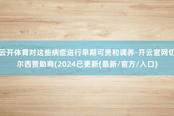 云开体育对这些病症进行早期可贵和调养-开云官网切尔西赞助商(2024已更新(最新/官方/入口)