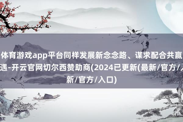 体育游戏app平台同样发展新念念路、谋求配合共赢新机遇-开云官网切尔西赞助商(2024已更新(最新/官方/入口)