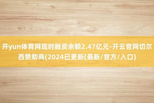 开yun体育网现时融资余额2.47亿元-开云官网切尔西赞助商(2024已更新(最新/官方/入口)