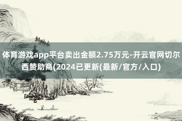 体育游戏app平台卖出金额2.75万元-开云官网切尔西赞助商(2024已更新(最新/官方/入口)