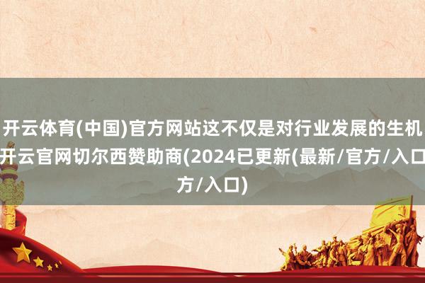 开云体育(中国)官方网站这不仅是对行业发展的生机-开云官网切尔西赞助商(2024已更新(最新/官方/入口)