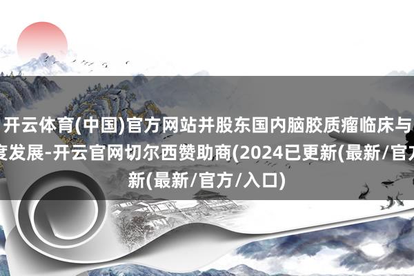 开云体育(中国)官方网站并股东国内脑胶质瘤临床与基础量度发展-开云官网切尔西赞助商(2024已更新(最新/官方/入口)