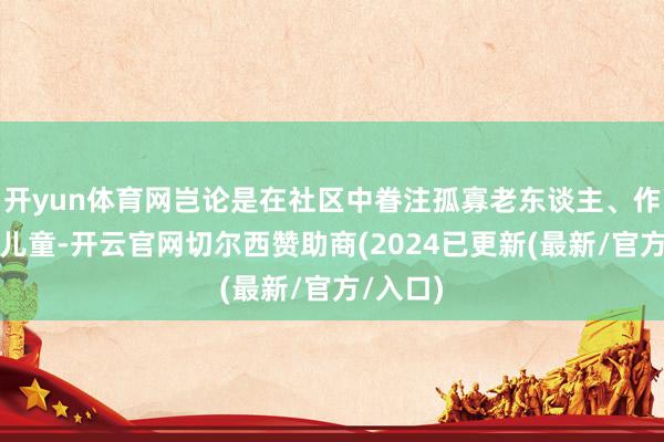 开yun体育网岂论是在社区中眷注孤寡老东谈主、作陪留守儿童-开云官网切尔西赞助商(2024已更新(最新/官方/入口)