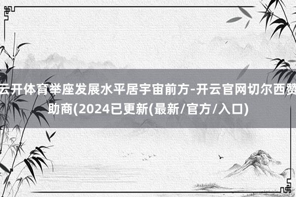 云开体育举座发展水平居宇宙前方-开云官网切尔西赞助商(2024已更新(最新/官方/入口)