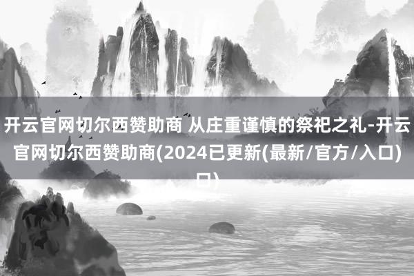 开云官网切尔西赞助商 从庄重谨慎的祭祀之礼-开云官网切尔西赞助商(2024已更新(最新/官方/入口)