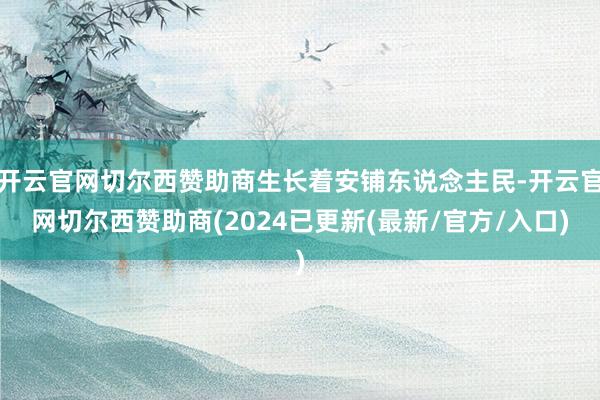 开云官网切尔西赞助商生长着安铺东说念主民-开云官网切尔西赞助商(2024已更新(最新/官方/入口)