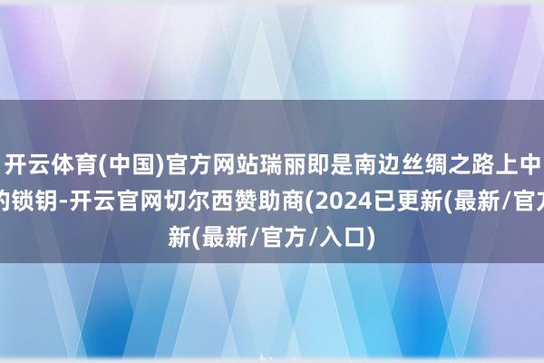 开云体育(中国)官方网站瑞丽即是南边丝绸之路上中缅联通的锁钥-开云官网切尔西赞助商(2024已更新(最新/官方/入口)