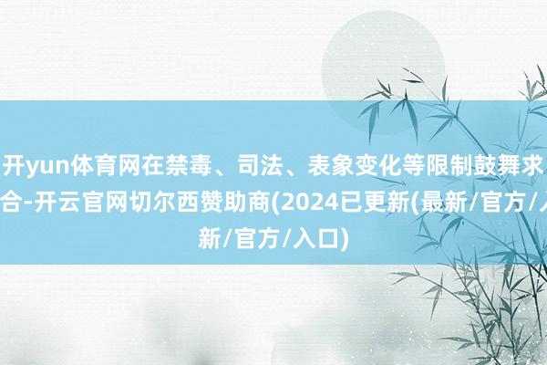 开yun体育网在禁毒、司法、表象变化等限制鼓舞求实配合-开云官网切尔西赞助商(2024已更新(最新/官方/入口)