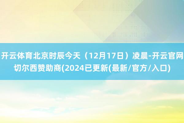 开云体育北京时辰今天（12月17日）凌晨-开云官网切尔西赞助商(2024已更新(最新/官方/入口)