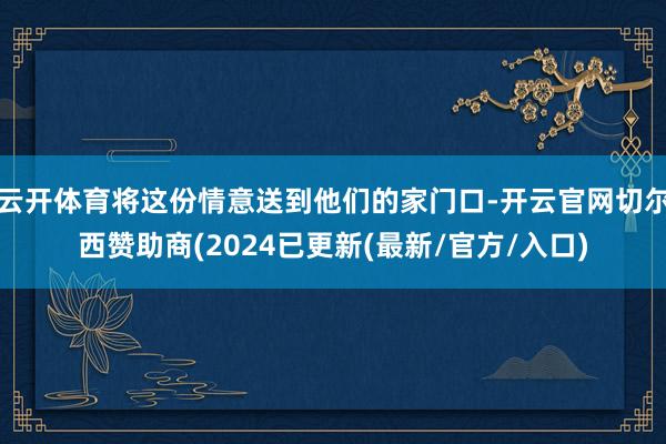 云开体育将这份情意送到他们的家门口-开云官网切尔西赞助商(2024已更新(最新/官方/入口)