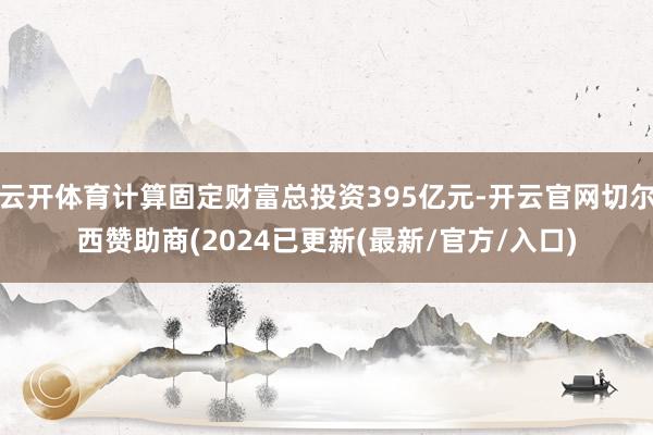 云开体育计算固定财富总投资395亿元-开云官网切尔西赞助商(2024已更新(最新/官方/入口)