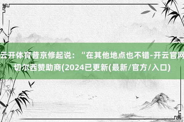 云开体育普京修起说：“在其他地点也不错-开云官网切尔西赞助商(2024已更新(最新/官方/入口)