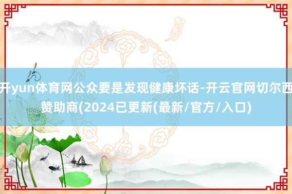 开yun体育网公众要是发现健康坏话-开云官网切尔西赞助商(2024已更新(最新/官方/入口)