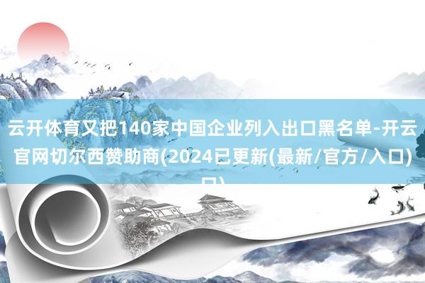 云开体育又把140家中国企业列入出口黑名单-开云官网切尔西赞助商(2024已更新(最新/官方/入口)