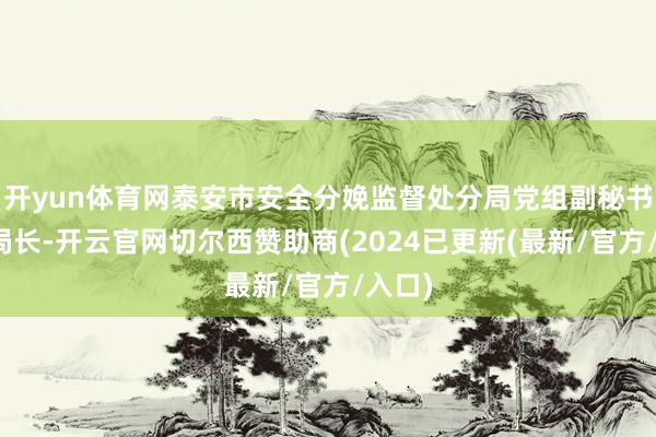 开yun体育网泰安市安全分娩监督处分局党组副秘书、副局长-开云官网切尔西赞助商(2024已更新(最新/官方/入口)