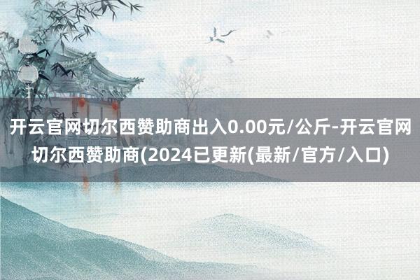 开云官网切尔西赞助商出入0.00元/公斤-开云官网切尔西赞助商(2024已更新(最新/官方/入口)