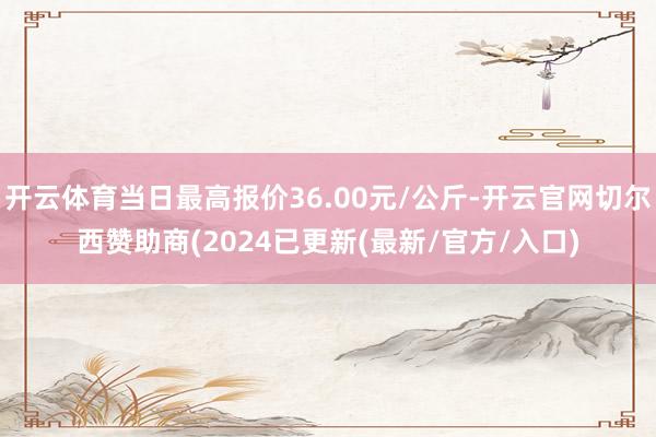 开云体育当日最高报价36.00元/公斤-开云官网切尔西赞助商(2024已更新(最新/官方/入口)