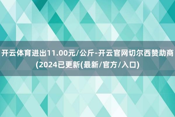 开云体育进出11.00元/公斤-开云官网切尔西赞助商(2024已更新(最新/官方/入口)