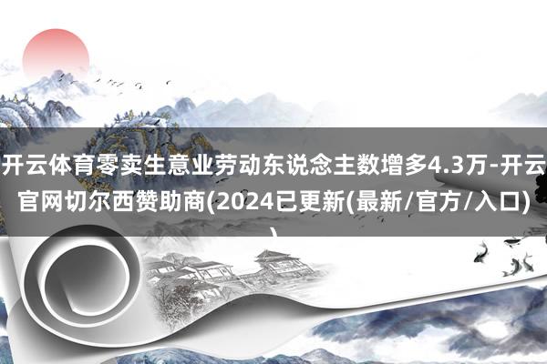 开云体育零卖生意业劳动东说念主数增多4.3万-开云官网切尔西赞助商(2024已更新(最新/官方/入口)