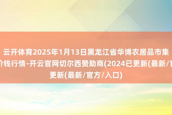 云开体育2025年1月13日黑龙江省华博农居品市集有限公司价钱行情-开云官网切尔西赞助商(2024已更新(最新/官方/入口)