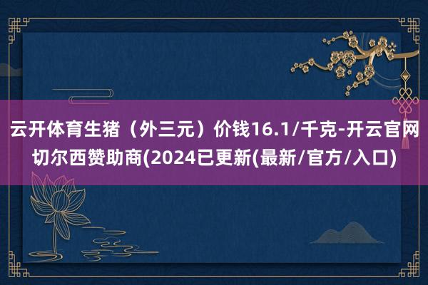 云开体育生猪（外三元）价钱16.1/千克-开云官网切尔西赞助商(2024已更新(最新/官方/入口)