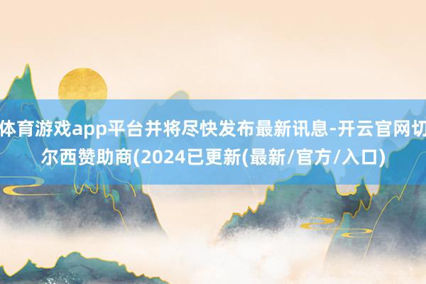 体育游戏app平台并将尽快发布最新讯息-开云官网切尔西赞助商(2024已更新(最新/官方/入口)