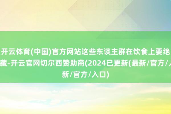 开云体育(中国)官方网站这些东谈主群在饮食上要绝顶珍藏-开云官网切尔西赞助商(2024已更新(最新/官方/入口)