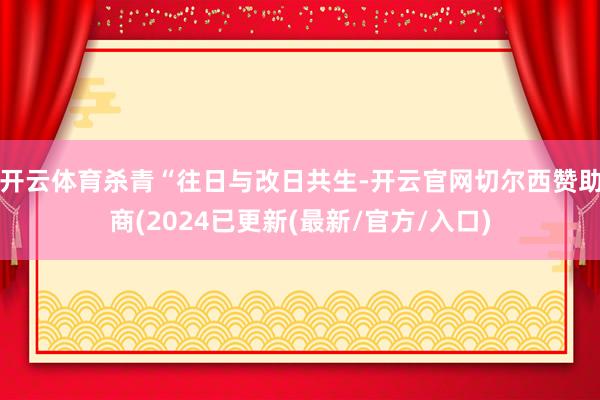 开云体育杀青“往日与改日共生-开云官网切尔西赞助商(2024已更新(最新/官方/入口)