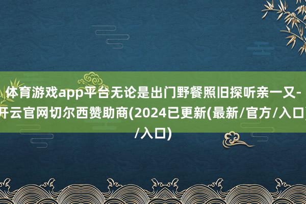 体育游戏app平台无论是出门野餐照旧探听亲一又-开云官网切尔西赞助商(2024已更新(最新/官方/入口)