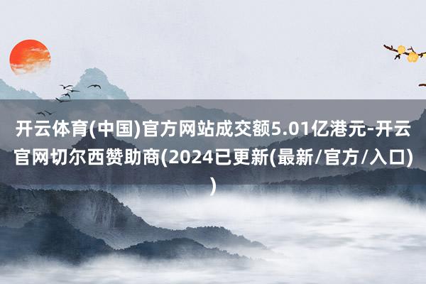 开云体育(中国)官方网站成交额5.01亿港元-开云官网切尔西赞助商(2024已更新(最新/官方/入口)