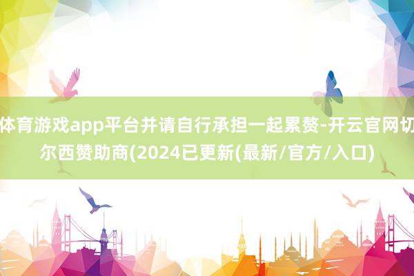 体育游戏app平台并请自行承担一起累赘-开云官网切尔西赞助商(2024已更新(最新/官方/入口)