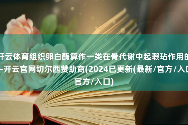 开云体育组织卵白酶算作一类在骨代谢中起瑕玷作用的酶-开云官网切尔西赞助商(2024已更新(最新/官方/入口)