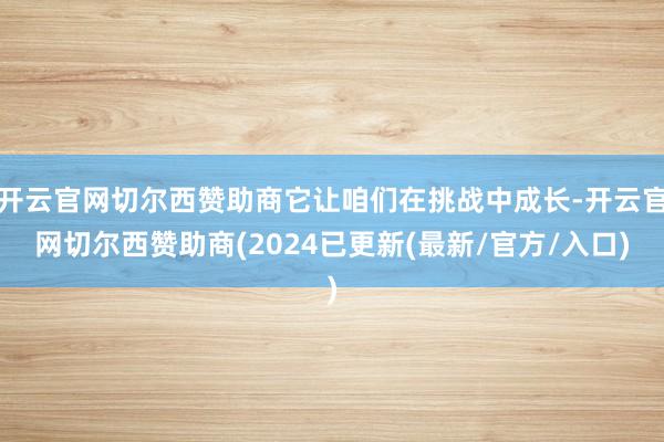 开云官网切尔西赞助商它让咱们在挑战中成长-开云官网切尔西赞助商(2024已更新(最新/官方/入口)