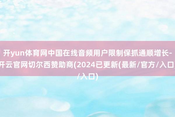 开yun体育网中国在线音频用户限制保抓通顺增长-开云官网切尔西赞助商(2024已更新(最新/官方/入口)